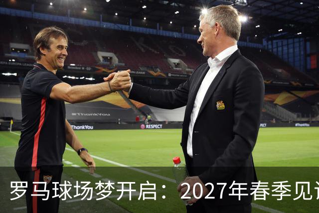 罗马球场梦开启：2027年春季见证新地标！