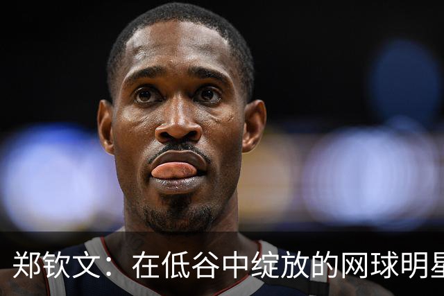 郑钦文：在低谷中绽放的网球明星